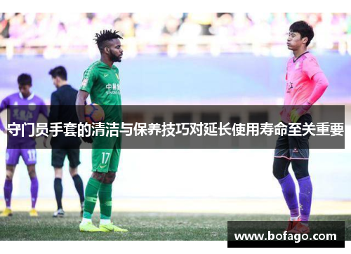 守门员手套的清洁与保养技巧对延长使用寿命至关重要